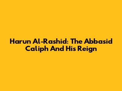 Harun Al-Rashid: The Abbasid Caliph And His Reign