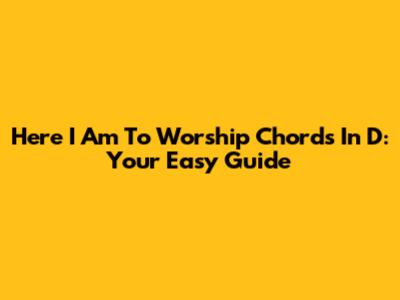 Here I Am To Worship Chords In D: Your Easy Guide