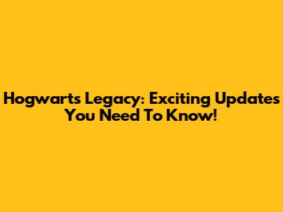 Hogwarts Legacy: Exciting Updates You Need To Know!