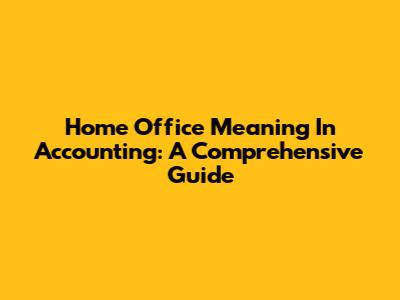 Home Office Meaning In Accounting: A Comprehensive Guide