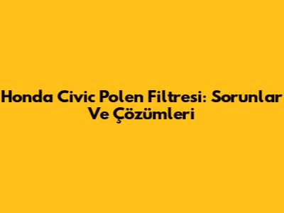 Honda Civic Polen Filtresi: Sorunlar Ve Çözümleri