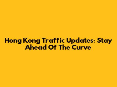 Hong Kong Traffic Updates: Stay Ahead Of The Curve