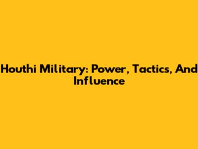 Houthi Military: Power, Tactics, And Influence