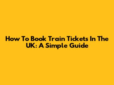 How To Book Train Tickets In The UK: A Simple Guide