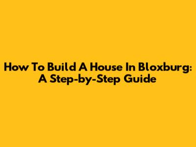 How To Build A House In Bloxburg: A Step-by-Step Guide