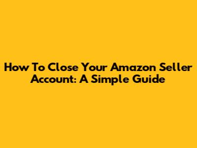 How To Close Your Amazon Seller Account: A Simple Guide