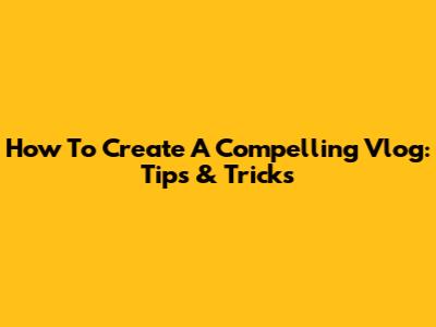 How To Create A Compelling Vlog: Tips & Tricks