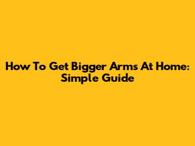 How To Get Bigger Arms At Home: Simple Guide