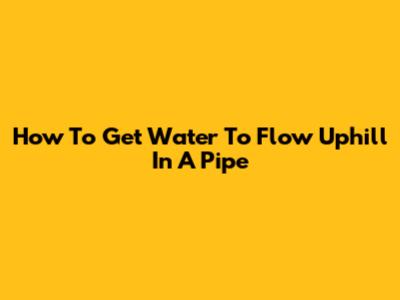 How To Get Water To Flow Uphill In A Pipe