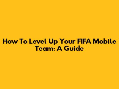 How To Level Up Your FIFA Mobile Team: A Guide