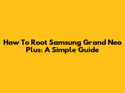 How To Root Samsung Grand Neo Plus: A Simple Guide