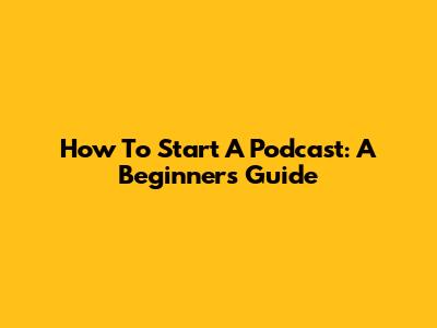 How To Start A Podcast: A Beginner's Guide