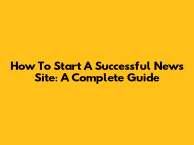 How To Start A Successful News Site: A Complete Guide
