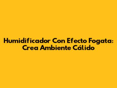 Humidificador Con Efecto Fogata: Crea Ambiente Cálido
