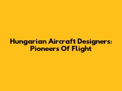 Hungarian Aircraft Designers: Pioneers Of Flight