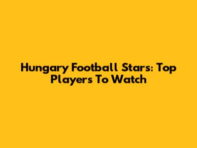 Hungary Football Stars: Top Players To Watch