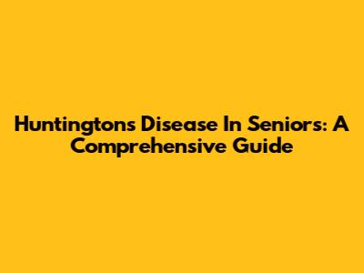 Huntington's Disease In Seniors: A Comprehensive Guide