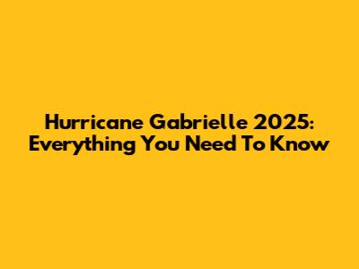 Hurricane Gabrielle 2025: Everything You Need To Know