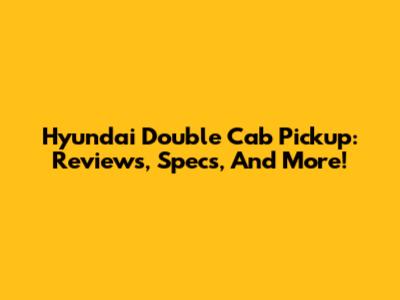 Hyundai Double Cab Pickup: Reviews, Specs, And More!