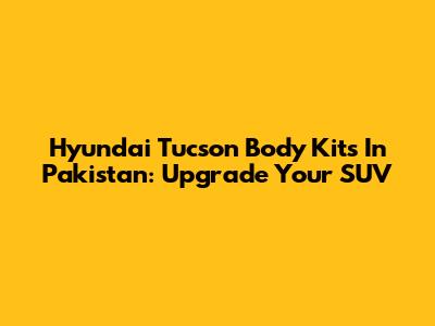 Hyundai Tucson Body Kits In Pakistan: Upgrade Your SUV