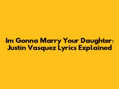 I'm Gonna Marry Your Daughter: Justin Vasquez Lyrics Explained