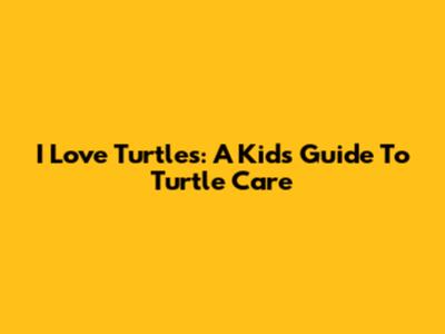 I Love Turtles: A Kid's Guide To Turtle Care