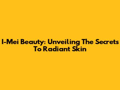I-Mei Beauty: Unveiling The Secrets To Radiant Skin
