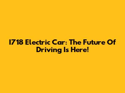 I718 Electric Car: The Future Of Driving Is Here!