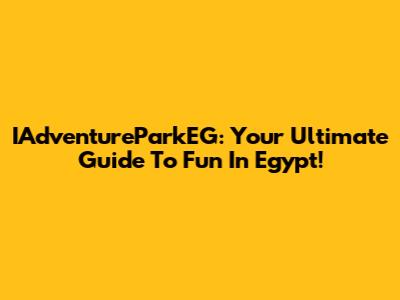 IAdventureParkEG: Your Ultimate Guide To Fun In Egypt!
