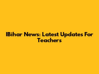 IBihar News: Latest Updates For Teachers