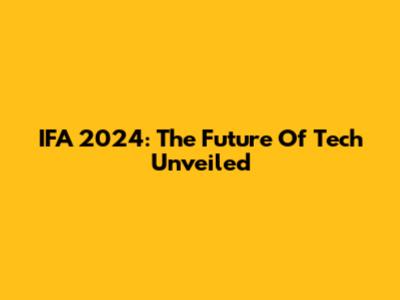 IFA 2024: The Future Of Tech Unveiled