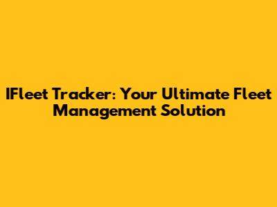 IFleet Tracker: Your Ultimate Fleet Management Solution