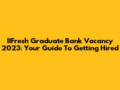 IIFresh Graduate Bank Vacancy 2023: Your Guide To Getting Hired