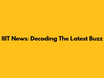 IIIT News: Decoding The Latest Buzz