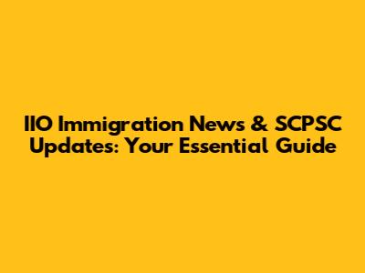 IIO Immigration News & SCPSC Updates: Your Essential Guide
