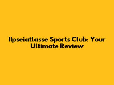 IIpseiatlasse Sports Club: Your Ultimate Review