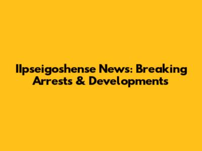 IIpseigoshense News: Breaking Arrests & Developments