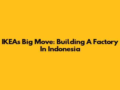 IKEA's Big Move: Building A Factory In Indonesia