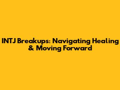 INTJ Breakups: Navigating Healing & Moving Forward