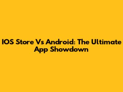 IOS Store Vs Android: The Ultimate App Showdown