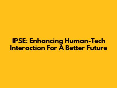 IPSE: Enhancing Human-Tech Interaction For A Better Future
