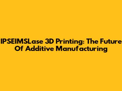 IPSEIMSLase 3D Printing: The Future Of Additive Manufacturing
