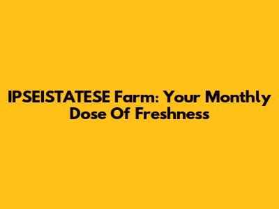 IPSEISTATESE Farm: Your Monthly Dose Of Freshness