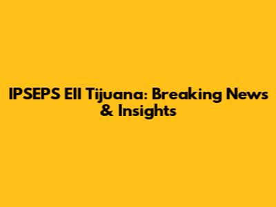IPSEPS EII Tijuana: Breaking News & Insights