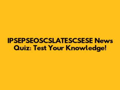 IPSEPSEOSCSLATESCSESE News Quiz: Test Your Knowledge!