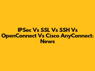 IPSec Vs SSL Vs SSH Vs OpenConnect Vs Cisco AnyConnect: News