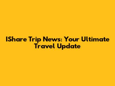 IShare Trip News: Your Ultimate Travel Update