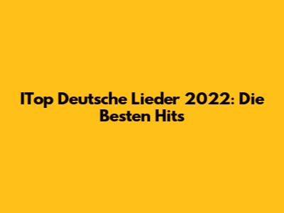 ITop Deutsche Lieder 2022: Die Besten Hits