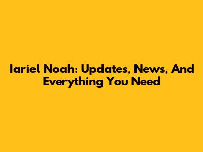 Iariel Noah: Updates, News, And Everything You Need