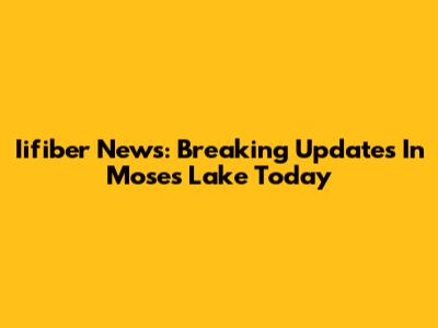 Iifiber News: Breaking Updates In Moses Lake Today